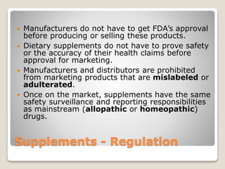 Supplements - Regulation
 Manufacturers do not have to get FDA’s approval
before producing or selling these products.
 Dietary supplements do not have to prove safety
or the accuracy of their health claims before
approval for marketing.
 Manufacturers and distributors are prohibited
from marketing products that are mislabeled or
adulterated.
 Once on the market, supplements have the same
safety surveillance and reporting responsibilities
as mainstream (allopathic or homeopathic)
drugs.
 