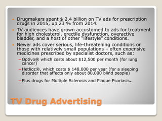 TV Drug Advertising
 Drugmakers spent $ 2.4 billion on TV ads for prescription
drugs in 2015, up 23 % from 2014.
 TV audiences have grown accustomed to ads for treatment
for high cholesterol, erectile dysfunction, overactive
bladder, and a host of other “lifestyle” conditions.
 Newer ads cover serious, life-threatening conditions or
those with relatively small populations – often expensive
medicines prescribed by specialist doctors, such as:
−Optivo® which costs about $12,500 per month (for lung
cancer)
−Hetlioz®, which costs $ 148,000 per year (for a sleeping
disorder that affects only about 80,000 blind people)
−Plus drugs for Multiple Sclerosis and Plaque Psoriasis.
 