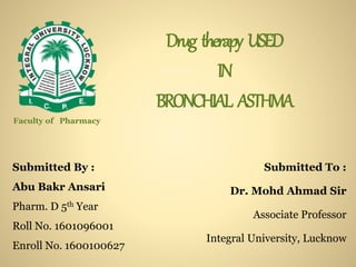 Drug therapy USED
IN
BRONCHIAL ASTHMA
Submitted By :
Abu Bakr Ansari
Pharm. D 5th Year
Roll No. 1601096001
Enroll No. 1600100627
Submitted To :
Dr. Mohd Ahmad Sir
Associate Professor
Integral University, Lucknow
Faculty of Pharmacy
 