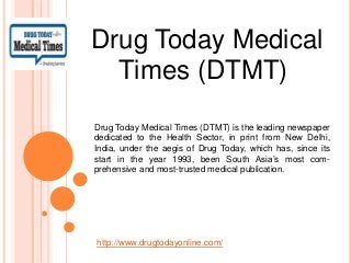 Drug Today Medical
Times (DTMT)
Drug Today Medical Times (DTMT) is the leading newspaper
dedicated to the Health Sector, in print from New Delhi,
India, under the aegis of Drug Today, which has, since its
start in the year 1993, been South Asia’s most com-
prehensive and most-trusted medical publication.
http://www.drugtodayonline.com/
 