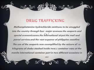 DRUG TRAFFICKING
Methamphetamine hydrochloride continues to be smuggled
into the country through four major avenues:the seaports and
special economiczones,the international airpot,the mail and
parcel services,and the vast expanse of philippine coastline.
The use of the seaports was exemplified by the seizure of 158
kilograms of shabu stashed inside two(2) container vans at the
manila international container port in two different occasions in
1997
 
