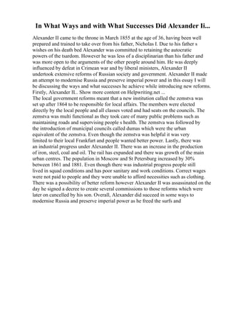 In What Ways and with What Successes Did Alexander Ii...
Alexander II came to the throne in March 1855 at the age of 36, having been well
prepared and trained to take over from his father, Nicholas I. Due to his father s
wishes on his death bed Alexander was committed to retaining the autocratic
powers of the tsardom. However he was less of a disciplinarian than his father and
was more open to the arguments of the other people around him. He was deeply
influenced by defeat in Crimean war and by liberal ministers, Alexander II
undertook extensive reforms of Russian society and government. Alexander II made
an attempt to modernise Russia and preserve imperial power and in this essay I will
be discussing the ways and what successes he achieve while introducing new reforms.
Firstly, Alexander II... Show more content on Helpwriting.net ...
The local government reforms meant that a new institution called the zemstva was
set up after 1864 to be responsible for local affairs. The members were elected
directly by the local people and all classes voted and had seats on the councils. The
zemstva was multi functional as they took care of many public problems such as
maintaining roads and supervising people s health. The zemstva was followed by
the introduction of municipal councils called dumas which were the urban
equivalent of the zemstva. Even though the zemstva was helpful it was very
limited to their local Frankfurt and people wanted better power. Lastly, there was
an industrial progress under Alexander II. There was an increase in the production
of iron, steel, coal and oil. The rail has expanded and there was growth of the main
urban centres. The population in Moscow and St Petersburg increased by 30%
between 1861 and 1881. Even though there was industrial progress people still
lived in squad conditions and has poor sanitary and work conditions. Correct wages
were not paid to people and they were unable to afford necessities such as clothing.
There was a possibility of better reform however Alexander II was assassinated on the
day he signed a decree to create several commissions to those reforms which were
later on cancelled by his son. Overall, Alexander did succeed in some ways to
modernise Russia and preserve imperial power as he freed the surfs and
 