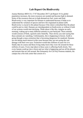 Lab Report On Biodiversity
Joanna Martinez BIO111L 17 07 December 2017 Lab Report 10 As global
population increases, the more resources are needed and become high in demand.
Some of the resources that are in high demand are fuel, water and food.
Biodiversity is very important for humans to understand because it helps us to
understand the variation of species and how life originated on planet earth.
Biodiversity is crucial to this planet because if the chain is disturbed then the planet
could be put to a halt. Humans are interdependent on biodiversity so without it both
of our systems would start declining. Think about it like this, imagine an early
morning, waking up to many different animals in your backyard. These animals
would consists of birds, squirrels and a butterfly. Then slowly you start seeing that
these animals are vanishing. Unfortunately, this is happening in forests. Earth is
going through a mass extinction that is becoming dangerous for mankind. Humans
are not taking much interest in this issue because they are not seeing the real
damage with their own eyes. Extinction would take millions of years for it to
finally take its course and those living today know they won t be around for those
millions of years. Every step taken in these years is affecting Earth slowly. Not
every human could go into a forest and see what is happening and see all the planets
and animals that are still around. But fortunately for Cal Poly Pomona students, the
campus has a bio trek center that consist of a
 