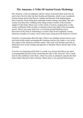 The Amazons, A Tribe Of Ancient Greek Mythology
The Amazons, a tribe of enigmatic warrior women of ancient Greek myth who are
said to have lived in what was then Scythia and Sarmatia, which is now considered
Eastern Europe and Central Russia. Achilles and Heracles both battled against
these Amazons. Each noting their explicable warfare strategy and ability. But who
exactly were these bow wielding, horse riding women warriors of the Eurasian
steppes? In this book, Mayor uses a wide variety of sources, ranging from a wide
variety of different fields of study, to attempt to shed some light on this inscrutable
society. Mayor uses some fairly new, yet certainly ground breaking recent
discoveries in the field of Archaeology to create a base for her argument. Giving
numerous examples of women, some in their teens, being given the burial of a warrior.
Certainly very passionate about the topic, Mayor uses multiple ancient sources to try
and weed out the myths surrounding the Amazons, and give the reader a view at the
true origins of the Amazons and their culture. This essay will attempt to provide an
unbiased review on the writings and opinions of Adrienne Mayor and the topic of the
Amazons.
From the very beginning of the book it is made very obvious that Mayor has spent
an unimaginable amount of time researching the topic of the Amazons. This is made
clear by the confidence in her thesis, which was more an attempt to separate fact than
fiction rather than prove their existence. Mayor does a very good job and trying to
 