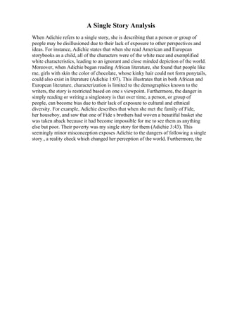 A Single Story Analysis
When Adichie refers to a single story, she is describing that a person or group of
people may be disillusioned due to their lack of exposure to other perspectives and
ideas. For instance, Adichie states that when she read American and European
storybooks as a child, all of the characters were of the white race and exemplified
white characteristics, leading to an ignorant and close minded depiction of the world.
Moreover, when Adichie began reading African literature, she found that people like
me, girls with skin the color of chocolate, whose kinky hair could not form ponytails,
could also exist in literature (Adichie 1:07). This illustrates that in both African and
European literature, characterization is limited to the demographics known to the
writers, the story is restricted based on one s viewpoint. Furthermore, the danger in
simply reading or writing a singlestory is that over time, a person, or group of
people, can become bias due to their lack of exposure to cultural and ethnical
diversity. For example, Adichie describes that when she met the family of Fide,
her houseboy, and saw that one of Fide s brothers had woven a beautiful basket she
was taken aback because it had become impossible for me to see them as anything
else but poor. Their poverty was my single story for them (Adichie 3:43). This
seemingly minor misconception exposes Adichie to the dangers of following a single
story , a reality check which changed her perception of the world. Furthermore, the
 