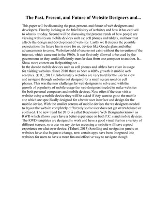 The Past, Present, and Future of Website Designers and...
This paper will be discussing the past, present, and future of web designers and
developers. First by looking at the brief history of websites and how it has evolved
to what is it today. Second will be discussing the present trends of how people are
viewing websites on mobile devices such as: cell phones and tablets, and how that
affects the design and development of websites. Lastly we ll discuss the possible
expectations the future has in store for us, devices like Google glass and other
advancements to come. Websitewould of course not exist without the invention of the
internet, which came out in the 1960s. It was first only allowed to be used by the
government so they could efficiently transfer data from one computer to another. It...
Show more content on Helpwriting.net ...
In the decade mobile devices such as cell phones and tablets have risen in usage
for visiting websites. Since 2010 there as been a 400% growth in mobile web
searches. (ETC, 2013) Unfortunately websites are very hard for the user to view
and navigate through websites not designed for a small screen used on cell
phones. This was the new challenge for web designers to solve and with the
growth of popularity of mobile usage the web designers needed to make websites
for both personal computers and mobile devices. Now often if the user visit a
website using a mobile device they will be asked if they want to go to the mobile
site which are specifically designed for a better user interface and design for the
mobile device. With the smaller screens of mobile devices the we designers needed
to layout the website completely differently so the user does not get overwhelmed or
confused. The new trend for 2013 is called Responsive Web Designalso known as
RWD which allows users have a better experience on both P.C. s and mobile devices.
The RWD templates are designed to work and have a good visual feel on a variety of
different screens, so a user on any device accessing a website will have a good
experience on what ever device. (Taheri, 2013) Scrolling and navigation panels on
websites have also begun to change, now certain apps have been integrated into
websites for users to have a more fun and effective way to navigate though
 