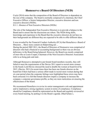 Homeserve s Board Of Directors (NED)
Coyle (2014) notes that the composition of the Board of Directors is dependent on
the size of the company. The board is normally composed of a chairman, the Chief
Executive Officer, a Senior Independent Director, executive directors and non
executive directors (NEDs).
II.1.1. Absence of Non Executive Directors (NEDs)
The role of the Independent Non Executive Directors is to provide a balance to the
Board and to ensure that the discussions are robust. The NEDs bring skills,
knowledge and experience to the Board that the executive directors do not have as
their backgrounds are different they are expected to be able to offer different ideas.
It was revealed by the Financial Conduct Authority (FCA) that HomeServe s Board of
Directors ... Show more content on Helpwriting.net ...
During the period 2005 2011, the Board of Directors of Homeserve was comprised of
directors who had a financial or accounting background so there was an obvious
deficiency in the Board being balanced. However, the Board was mostly comprised
of men who as Louis Cooper, Chairman of the Non Executive Directors Association
refer to as being pale and stale .
Although Homeserve attempted to put female board members recently, they still
failed to meet the requirements of the Davies 2011 report to recruit more women
to the board; Lord Davies stressed the need to double the women at board level by
2015. (Davies, 2011) In recent times there has been one female director on the
board but if there had been a serious effort made to recruit more women during that
six year period when the corporate failings were highlighted these errors may have
been corrected. It is felt that female directors inspire a company to increase the
company s corporate governance profile, as they are more meticulous on ensuring the
effectiveness of the board.
We recommend HomeServe to revise its senior management s role and appointment
and to implement a strong regulatory system in terms of compliance. Compliance
should be Compliance should be represented on the Board and regularly reviewed at
every board meeting, by putting it in the Board s agenda. (MacFarlane s,
 