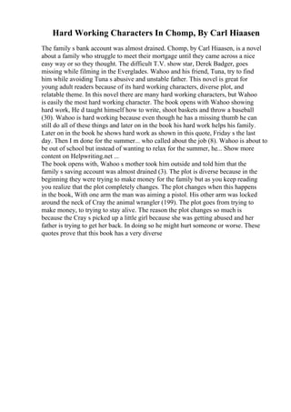 Hard Working Characters In Chomp, By Carl Hiaasen
The family s bank account was almost drained. Chomp, by Carl Hiaasen, is a novel
about a family who struggle to meet their mortgage until they came across a nice
easy way or so they thought. The difficult T.V. show star, Derek Badger, goes
missing while filming in the Everglades. Wahoo and his friend, Tuna, try to find
him while avoiding Tuna s abusive and unstable father. This novel is great for
young adult readers because of its hard working characters, diverse plot, and
relatable theme. In this novel there are many hard working characters, but Wahoo
is easily the most hard working character. The book opens with Wahoo showing
hard work, He d taught himself how to write, shoot baskets and throw a baseball
(30). Wahoo is hard working because even though he has a missing thumb he can
still do all of these things and later on in the book his hard work helps his family.
Later on in the book he shows hard work as shown in this quote, Friday s the last
day. Then I m done for the summer... who called about the job (8). Wahoo is about to
be out of school but instead of wanting to relax for the summer, he... Show more
content on Helpwriting.net ...
The book opens with, Wahoo s mother took him outside and told him that the
family s saving account was almost drained (3). The plot is diverse because in the
beginning they were trying to make money for the family but as you keep reading
you realize that the plot completely changes. The plot changes when this happens
in the book, With one arm the man was aiming a pistol. His other arm was locked
around the neck of Cray the animal wrangler (199). The plot goes from trying to
make money, to trying to stay alive. The reason the plot changes so much is
because the Cray s picked up a little girl because she was getting abused and her
father is trying to get her back. In doing so he might hurt someone or worse. These
quotes prove that this book has a very diverse
 