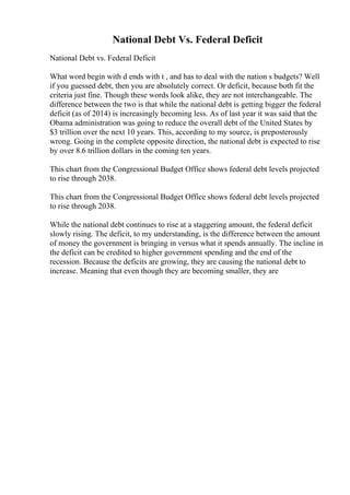 National Debt Vs. Federal Deficit
National Debt vs. Federal Deficit
What word begin with d ends with t , and has to deal with the nation s budgets? Well
if you guessed debt, then you are absolutely correct. Or deficit, because both fit the
criteria just fine. Though these words look alike, they are not interchangeable. The
difference between the two is that while the national debt is getting bigger the federal
deficit (as of 2014) is increasingly becoming less. As of last year it was said that the
Obama administration was going to reduce the overall debt of the United States by
$3 trillion over the next 10 years. This, according to my source, is preposterously
wrong. Going in the complete opposite direction, the national debt is expected to rise
by over 8.6 trillion dollars in the coming ten years.
This chart from the Congressional Budget Office shows federal debt levels projected
to rise through 2038.
This chart from the Congressional Budget Office shows federal debt levels projected
to rise through 2038.
While the national debt continues to rise at a staggering amount, the federal deficit
slowly rising. The deficit, to my understanding, is the difference between the amount
of money the government is bringing in versus what it spends annually. The incline in
the deficit can be credited to higher government spending and the end of the
recession. Because the deficits are growing, they are causing the national debt to
increase. Meaning that even though they are becoming smaller, they are
 