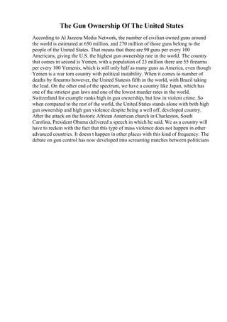 The Gun Ownership Of The United States
According to Al Jazeera Media Network, the number of civilian owned guns around
the world is estimated at 650 million, and 270 million of those guns belong to the
people of the United States. That means that there are 90 guns per every 100
Americans, giving the U.S. the highest gun ownership rate in the world. The country
that comes in second is Yemen, with a population of 23 million there are 55 firearms
per every 100 Yemenis, which is still only half as many guns as America, even though
Yemen is a war torn country with political instability. When it comes to number of
deaths by firearms however, the United Statesis fifth in the world, with Brazil taking
the lead. On the other end of the spectrum, we have a country like Japan, which has
one of the strictest gun laws and one of the lowest murder rates in the world.
Switzerland for example ranks high in gun ownership, but low in violent crime. So
when compared to the rest of the world, the United States stands alone with both high
gun ownership and high gun violence despite being a well off, developed country.
After the attack on the historic African American church in Charleston, South
Carolina, President Obama delivered a speech in which he said, We as a country will
have to reckon with the fact that this type of mass violence does not happen in other
advanced countries. It doesn t happen in other places with this kind of frequency. The
debate on gun control has now developed into screaming matches between politicians
 