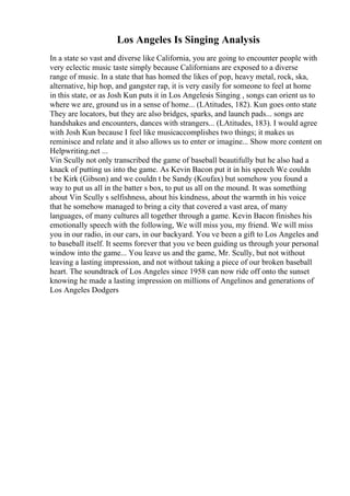 Los Angeles Is Singing Analysis
In a state so vast and diverse like California, you are going to encounter people with
very eclectic music taste simply because Californians are exposed to a diverse
range of music. In a state that has homed the likes of pop, heavy metal, rock, ska,
alternative, hip hop, and gangster rap, it is very easily for someone to feel at home
in this state, or as Josh Kun puts it in Los Angelesis Singing , songs can orient us to
where we are, ground us in a sense of home... (LAtitudes, 182). Kun goes onto state
They are locators, but they are also bridges, sparks, and launch pads... songs are
handshakes and encounters, dances with strangers... (LAtitudes, 183). I would agree
with Josh Kun because I feel like musicaccomplishes two things; it makes us
reminisce and relate and it also allows us to enter or imagine... Show more content on
Helpwriting.net ...
Vin Scully not only transcribed the game of baseball beautifully but he also had a
knack of putting us into the game. As Kevin Bacon put it in his speech We couldn
t be Kirk (Gibson) and we couldn t be Sandy (Koufax) but somehow you found a
way to put us all in the batter s box, to put us all on the mound. It was something
about Vin Scully s selfishness, about his kindness, about the warmth in his voice
that he somehow managed to bring a city that covered a vast area, of many
languages, of many cultures all together through a game. Kevin Bacon finishes his
emotionally speech with the following, We will miss you, my friend. We will miss
you in our radio, in our cars, in our backyard. You ve been a gift to Los Angeles and
to baseball itself. It seems forever that you ve been guiding us through your personal
window into the game... You leave us and the game, Mr. Scully, but not without
leaving a lasting impression, and not without taking a piece of our broken baseball
heart. The soundtrack of Los Angeles since 1958 can now ride off onto the sunset
knowing he made a lasting impression on millions of Angelinos and generations of
Los Angeles Dodgers
 
