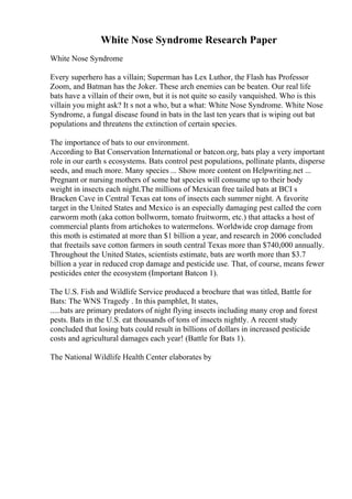 White Nose Syndrome Research Paper
White Nose Syndrome
Every superhero has a villain; Superman has Lex Luthor, the Flash has Professor
Zoom, and Batman has the Joker. These arch enemies can be beaten. Our real life
bats have a villain of their own, but it is not quite so easily vanquished. Who is this
villain you might ask? It s not a who, but a what: White Nose Syndrome. White Nose
Syndrome, a fungal disease found in bats in the last ten years that is wiping out bat
populations and threatens the extinction of certain species.
The importance of bats to our environment.
According to Bat Conservation International or batcon.org, bats play a very important
role in our earth s ecosystems. Bats control pest populations, pollinate plants, disperse
seeds, and much more. Many species ... Show more content on Helpwriting.net ...
Pregnant or nursing mothers of some bat species will consume up to their body
weight in insects each night.The millions of Mexican free tailed bats at BCI s
Bracken Cave in Central Texas eat tons of insects each summer night. A favorite
target in the United States and Mexico is an especially damaging pest called the corn
earworm moth (aka cotton bollworm, tomato fruitworm, etc.) that attacks a host of
commercial plants from artichokes to watermelons. Worldwide crop damage from
this moth is estimated at more than $1 billion a year, and research in 2006 concluded
that freetails save cotton farmers in south central Texas more than $740,000 annually.
Throughout the United States, scientists estimate, bats are worth more than $3.7
billion a year in reduced crop damage and pesticide use. That, of course, means fewer
pesticides enter the ecosystem (Important Batcon 1).
The U.S. Fish and Wildlife Service produced a brochure that was titled, Battle for
Bats: The WNS Tragedy . In this pamphlet, It states,
.....bats are primary predators of night flying insects including many crop and forest
pests. Bats in the U.S. eat thousands of tons of insects nightly. A recent study
concluded that losing bats could result in billions of dollars in increased pesticide
costs and agricultural damages each year! (Battle for Bats 1).
The National Wildlife Health Center elaborates by
 