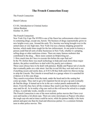 The French Connection Essay
The French Connection
Daniel Cabezas
CJ 101, Introduction to Criminal Justice
Adrian Bordoni
October 14, 2010
The French Connection
New York City Cops The NYPD is one of the finest law enforcements when it comes
to containing drugs, except one, heroin. The business of drugs exponentially grows to
new heights every year. Around the early 70 s, heroine was being brought over to the
united states at very high rates. New York Citywas a famous shipping ground for
heroine, which made times tough for the law enforcement. At one point in history a
person could find all sorts of dirty businesses in New York, whether it s pimping,
selling drugs or other malicious crimes. There are many famous mobsters that
contributed to the drug ... Show more content on Helpwriting.net ...
3. How much time do I have to execute this before the cops find out?
In the 70 s before there was much technology to help and crack down these major
dealers, the police would have to deal with it by purely just evidence.
These cases always have to be dealt with patience. Buddy and Popeye tail a Lincoln
that eventually parks on a side street. Just like in real life they wait and wait to see
if anything occurs and surely does, at 4:10 A.M they both catch two thieves trying
to strip the Lincoln. The Lincoln is towed back to a garage where it is searched for
evidence or in this case drugs.
They search everywhere from the trunk, under the hood and in the seating but
come up empty. They start to get a bit impatient but do not give up and eventually
do find the drugs. It turned out to be in the car s rocker panels underneath the
doors. From this they have all the evidence they need to put these mobsters in prison
once and for all. As in reality a big case such as this will never be solved in a couple
of days, it could take weeks, months or even years.
The French Connection is one of the most realistic police movies that I have ever
seen and teaches a lot about cops. There are some stereotypes as Popeye who plays
the tough cop role and at times could be racist, while his partner buddy is the more
patient and quiet one than his loud and obnoxious partner. It s a common formula
seen in other police movies. This
 