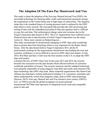 The Adoption Of The Euro Pay Mastercard And Visa
This study is about the adoption of the Euro pay MasterCard and Visa (EMV), the
microchip technology for checking debit, credit card transactions payments among
the corporations in the United States due to high range of cybercrimes. The magnetic
stripe that is the standard feature of issuing payment cards is replaced by the EMV
chip which is more secured. The encrypted chip provides the safer processing and
storing of data with the embedded microchip of chip and signature and it s difficult
to copy the card data. This technological change came into existence due to the
Target Corporation data breach in 2013. The U.S. organizations have suffered severe
financial losses due to data breaches of which Target Corporation was the major
victim of... Show more content on Helpwriting.net ...
This study recommends IT professionals changing to EMV chip cards would help
them to protect data from breaching which is very important for the Banks, Retail
Stores. After the data breach held in Target Corporation 2013, all the IT
professionals working for the organizations should know that building the trust and
customer confidence, is not as difficult to invest in EMV chip Card readers. In July
2014, Wal Mart and Sam s Club were the first retailers in the U.S. to adopt the EMV
chip card readers.
Literature Review of EMV Chip Card: In the years 2013 and 2014, the security
breaches has increased over the past decade which affected millions of customers
worldwide and dollars of money. The security measures and the outdated technology
were partially responsible of using magnetic strip debit and credit cards instead of the
latest technology like EMV chip cards. Many nonprofit organizations like Smart Card
Alliance has launched a website dedicated to helping U.S. consumers, merchants and
others understand the switch from magnetic stripe cards to EMV chip technology
(Stewart, 2012). Euro pay, MasterCard, and Visa formed a joint venture, EMVCo
LLC, in 1999 to provide the global acceptance of secure payment
transactionsв”Ђв”Ђthe inter operation of integrated circuit cards and compatible
point of sale and
 