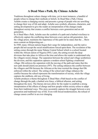 A Dead Man s Path, By Chinua Achebe
Traditions throughout culture change with time, yet in most instances, a handful of
people refuse to change their methods or beliefs. In Dead Man s Path, Chinua
Achebe creates a changing society and presents a group of people who are unwilling
to change their way of life and adapt. Achebe uses symbols, allusions, characters, and
setting development to give the reader an interpretation of the changes made
throughout society that creates a conflict between a new generation and an old
generation.
In A Dead Man s Path, Achebe uses the symbols of a path and a barbed wirefence to
effectively capture the conflicting ideas between a new and an old generation. Ani,
the village priest, maintains the importance of this path for he states that the ... Show
more content on Helpwriting.net ...
In 1949, many African nations began their surge for independence, and the native
people did not accept the social modifications forced upon them. The revelation of the
setting comes through the name Ndume Central School which is a school located
within the African nation of Nigeria (595). Later, the setting reveals the deep
divisions that take place in Africa at the time and allows the reader to understand why
the villagers resists change. The separation between the school and village symbolizes
the division, and this separation captures a modern school fighting a traditional
village. Obi enforces the separation with the moving of the path and states that this
new path should [skirt] our premises (597). The setting enhances the conflict between
the villagers and Obi because the Africans at the time resisted the change that Obi
enforced within the school. The setting of the school and village enhances the
conflict because the school represents the transformation of society, while the village
captures the stubborn, old way of living.
Achebe produces a theme throughout A Dead Man s Path based on the conflict of
change through the path, a barbed wire fence, a biblical allusion, and setting
throughout the story. The literary devices allow for the reader to establish a strong
interpretation of the effects of change and how people within society refuse to adapt
from their traditional ways. This story accurately captures the struggle between a new
generation and traditional way of life. Even with forced modernization, the refusal of
change causes conflict in an ever changing
 