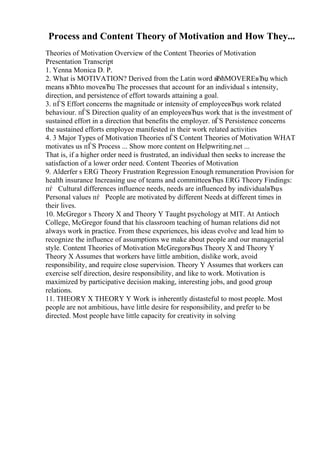 Process and Content Theory of Motivation and How They...
Theories of Motivation Overview of the Content Theories of Motivation
Presentation Transcript
1. Yenna Monica D. P.
2. What is MOTIVATION? Derived from the Latin word в
ЂћMOVEREвЂџ which
means вЂћto moveвЂџ The processes that account for an individual s intensity,
direction, and persistence of effort towards attaining a goal.
3. пЃЅ Effort concerns the magnitude or intensity of employeeвЂџs work related
behaviour. пЃЅ Direction quality of an employeeвЂџs work that is the investment of
sustained effort in a direction that benefits the employer. пЃЅ Persistence concerns
the sustained efforts employee manifested in their work related activities
4. 3 Major Types of MotivationTheories пЃЅ Content Theories of Motivation WHAT
motivates us пЃЅ Process ... Show more content on Helpwriting.net ...
That is, if a higher order need is frustrated, an individual then seeks to increase the
satisfaction of a lower order need. Content Theories of Motivation
9. Alderfer s ERG Theory Frustration Regression Enough remuneration Provision for
health insurance Increasing use of teams and committeeвЂџs ERG Theory Findings:
пѓ Cultural differences influence needs, needs are influenced by individualвЂџs
Personal values пѓ People are motivated by different Needs at different times in
their lives.
10. McGregor s Theory X and Theory Y Taught psychology at MIT. At Antioch
College, McGregor found that his classroom teaching of human relations did not
always work in practice. From these experiences, his ideas evolve and lead him to
recognize the influence of assumptions we make about people and our managerial
style. Content Theories of Motivation McGregorвЂџs Theory X and Theory Y
Theory X Assumes that workers have little ambition, dislike work, avoid
responsibility, and require close supervision. Theory Y Assumes that workers can
exercise self direction, desire responsibility, and like to work. Motivation is
maximized by participative decision making, interesting jobs, and good group
relations.
11. THEORY X THEORY Y Work is inherently distasteful to most people. Most
people are not ambitious, have little desire for responsibility, and prefer to be
directed. Most people have little capacity for creativity in solving
 