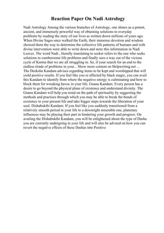 Reaction Paper On Nadi Astrology
Nadi Astrology Among the various branches of Astrology, one shines as a potent,
ancient, and immensely powerful way of obtaining solutions to everyday
problems by reading the story of our lives as written down millions of years ago.
When Divine Sages once walked the Earth, their immense devotion and wisdom
showed them the way to determine the collective life patterns of humans and with
divine intervention were able to write down and store this information in Nadi
Leaves. The word Nadi , literally translating to seeker refers to the one who seeks
solutions to cumbersome life problems and finally sees a way out of the vicious
cycle of Karma that we are all struggling in. So, if your search for an end to the
endless tirade of problems in your... Show more content on Helpwriting.net ...
The Deeksha Kandam advises regarding items to be kept and worshipped that will
yield positive results. If you feel like you re affected by black magic, you can avail
this Kandam to identify from where the negative energy is culminating and how to
block them for wreaking havoc in your life. Gnana Kandam: Every person has a
desire to go beyond the physical plane of existence and understand divinity. The
Gnana Kandam will help you tread on the path of spirituality by suggesting the
methods and practises through which you may be able to break the bonds of
existence in your present life and take bigger steps towards the liberation of your
soul. Dishabukthi Kandam: If you feel like you suddenly transitioned from a
relatively smooth period in your life to a downright miserable one, planetary
influences may be playing their part in hindering your growth and progress. On
availing the Dishabukthi Kandam, you will be enlightened about the type of Dasha
you are currently undergoing in your life and will also be advised on how you can
revert the negative effects of these Dashas into Positive
 