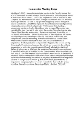 Commission Meeting Paper
On March 7, 2017, I attended a commission meeting in the City of Aventura. The
City of Aventura is a council manager form of government. According to the authors
Cheon Geun Choi, Richard C. Feiock, and Jungah Bae (2013) in their article, The
Adoption and Abandonment of Council Manager Government, most U.S. have this
type of government, The form of city government typically council manager or
mayor council in the United States represents the fundamental choice of governing
structure by citizens of the local polity, (p. 727) It was my first attending a
commission meeting so I really did not know what to expect. The meeting was
scheduled for 6pm. I arrived 30 mins before the meeting. When I arrived, the Vice
Mayor, Marc Narotsky, was greeting... Show more content on Helpwriting.net ...
As a public administrator, I learned the importance of showing people that you are
serving that you care. For example, when the Vice Mayor took his time greet
everyone that came for the meeting, it showed me that he was a career leader.
Other commissioners were already at their seats. Also, I learned that it is
important to do what you think it is important for the people that you are serving.
For example, Commissioner Landman did not vote yes because she did not have
enough time to review the proposal presented. I really admired this decision. I
believe it is important to fully know the pros/cons of a proposal because voting on
it, especially when you are a public servant. This goes along with what author Jered
B. Carr (2015) mention about the responsibility of a public official, Responsibility to
the entire council is an essential characteristic of the council manager form and helps
to ensure both transparency and a focus on the public interest rather than the political
interests of a single elected official, (p. 674). Furthermore, I learned that it is
important to recognize employees who are committed to their work. By giving
awarding the employees during the meeting, I believe that their PSM will
 