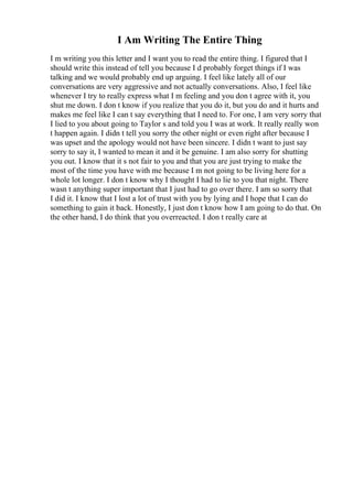 I Am Writing The Entire Thing
I m writing you this letter and I want you to read the entire thing. I figured that I
should write this instead of tell you because I d probably forget things if I was
talking and we would probably end up arguing. I feel like lately all of our
conversations are very aggressive and not actually conversations. Also, I feel like
whenever I try to really express what I m feeling and you don t agree with it, you
shut me down. I don t know if you realize that you do it, but you do and it hurts and
makes me feel like I can t say everything that I need to. For one, I am very sorry that
I lied to you about going to Taylor s and told you I was at work. It really really won
t happen again. I didn t tell you sorry the other night or even right after because I
was upset and the apology would not have been sincere. I didn t want to just say
sorry to say it, I wanted to mean it and it be genuine. I am also sorry for shutting
you out. I know that it s not fair to you and that you are just trying to make the
most of the time you have with me because I m not going to be living here for a
whole lot longer. I don t know why I thought I had to lie to you that night. There
wasn t anything super important that I just had to go over there. I am so sorry that
I did it. I know that I lost a lot of trust with you by lying and I hope that I can do
something to gain it back. Honestly, I just don t know how I am going to do that. On
the other hand, I do think that you overreacted. I don t really care at
 