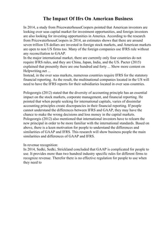 The Impact Of Ifrs On American Business
In 2014, a study from PricewaterhouseCoopers pointed that American investors are
looking over seas capital market for investment opportunities, and foreign investors
are also looking for investing opportunities in America. According to the research
from PricewaterhouseCoopers in 2014, an estimates shows that there are around
seven trillion US dollars are invested in foreign stock markets, and American markets
are open to non US firms too. Many of the foreign companies use IFRS rule without
any reconciliation to GAAP.
In the major international market, there are currently only four countries do not
require IFRS rules, and they are China, Japan, India, and the US. Pacter (2015)
explained that presently there are one hundred and forty ... Show more content on
Helpwriting.net ...
Instead, in the over seas markets, numerous countries require IFRS for the statutory
financial reporting. As the result, the multinational companies located in the US will
need to have the IFRS reports for their subsidiaries located in over seas countries.
Pologeorgis (2012) stated that the diversity of accounting principle has an essential
impact on the stock markets, corporate management, and financial reporting. He
pointed that when people seeking for international capitals, varies of dissimilar
accounting principles create discrepancies in their financial reporting. If people
cannot understand the differences between IFRS and GAAP, they may have the
chance to make the wrong decisions and loss money in the capital markets.
Pologeorgis (2012) also mentioned that international investors have to relearn the
new principal in order to be more familiar with the international standards. Based on
above, there is a keen motivation for people to understand the differences and
similarities of GAAP and IFRS. This research will show business people the main
similarities and differences of GAAP and IFRS.
In revenue recognition:
In 2014, Sedki, Sedki, Strickland concluded that GAAP is complicated for people to
use. It provides more than two hundred industry specific rules for different firms to
recognize revenue. Therefor there is no effective regulation for people to use when
they need to
 