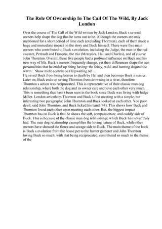 The Role Of Ownership In The Call Of The Wild, By Jack
London
Over the course of The Call of the Wild written by Jack London, Buck s several
owners help shape the dog that he turns out to be. Although the owners are only
mentioned for a short period of time each (excluding Thornton), each of them made a
huge and immediate impact on the story and Buck himself. There were five main
owners who contributed to Buck s evolution, including the Judge, the man in the red
sweater, Perrault and Francois, the trio (Mercedes, Hal, and Charles), and of course
John Thornton. Overall, these five people had a profound influence on Buck and his
new way of life. Buck s owners frequently change, yet their differences shape the two
personalities that he ended up being having: the feisty, wild, and hunting dogand the
warm... Show more content on Helpwriting.net ...
He saved Buck from being beaten to death by Hal and then becomes Buck s master.
Later on, Buck ends up saving Thornton from drowning in a river, therefore
Thornton s action was reciprocated. This is representative of their classic man dog
relationship, where both the dog and its owner care and love each other very much.
This is something that hasn t been seen in the book since Buck was living with Judge
Miller. London articulates Thornton and Buck s first meeting with a simple, but
interesting two paragraphs: John Thornton and Buck looked at each other. You poor
devil, said John Thornton, and Buck licked his hand (44). This shows how Buck and
Thornton loved each other upon meeting each other. But, the biggest impact
Thornton has on Buck is that he shows the soft, compassionate, and cuddly side of
Buck. This is because of the classic man dog relationship; which Buck has never truly
had. The man dog relationship exemplifies the loving nature of Buck, while other
owners have showed the fierce and savage side to Buck. The main theme of the book
is Buck s evolution from the house pet to the hunter gatherer and John Thornton
loving Buck so much, with that being reciprocated, contributed so much to the theme
of the
 