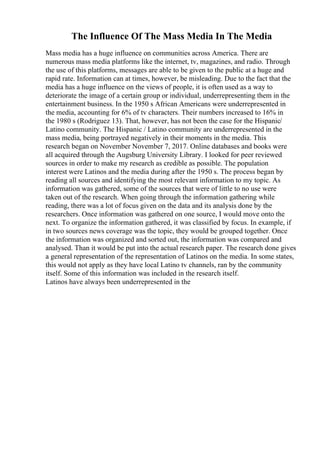 The Influence Of The Mass Media In The Media
Mass media has a huge influence on communities across America. There are
numerous mass media platforms like the internet, tv, magazines, and radio. Through
the use of this platforms, messages are able to be given to the public at a huge and
rapid rate. Information can at times, however, be misleading. Due to the fact that the
media has a huge influence on the views of people, it is often used as a way to
deteriorate the image of a certain group or individual, underrepresenting them in the
entertainment business. In the 1950 s African Americans were underrepresented in
the media, accounting for 6% of tv characters. Their numbers increased to 16% in
the 1980 s (Rodriguez 13). That, however, has not been the case for the Hispanic/
Latino community. The Hispanic / Latino community are underrepresented in the
mass media, being portrayed negatively in their moments in the media. This
research began on November November 7, 2017. Online databases and books were
all acquired through the Augsburg University Library. I looked for peer reviewed
sources in order to make my research as credible as possible. The population
interest were Latinos and the media during after the 1950 s. The process began by
reading all sources and identifying the most relevant information to my topic. As
information was gathered, some of the sources that were of little to no use were
taken out of the research. When going through the information gathering while
reading, there was a lot of focus given on the data and its analysis done by the
researchers. Once information was gathered on one source, I would move onto the
next. To organize the information gathered, it was classified by focus. In example, if
in two sources news coverage was the topic, they would be grouped together. Once
the information was organized and sorted out, the information was compared and
analysed. Than it would be put into the actual research paper. The research done gives
a general representation of the representation of Latinos on the media. In some states,
this would not apply as they have local Latino tv channels, ran by the community
itself. Some of this information was included in the research itself.
Latinos have always been underrepresented in the
 