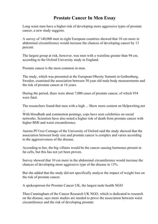 Prostate Cancer In Men Essay
Long waist men have a higher risk of developing more aggressive types of prostate
cancer, a new study suggests.
A survey of 140,000 men in eight European countries showed that 10 cm more in
abdominal circumference would increase the chances of developing cancer by 13
percent.
The largest group at risk, however, was men with a waistline greater than 94 cm,
according to the Oxford University study in England.
Prostate cancer is the most common in men.
The study, which was presented at the European Obesity Summit in Gothenburg,
Sweden, examined the association between 50 year old male body measurements and
the risk of prostate cancer at 14 years.
During the period, there were about 7,000 cases of prostate cancer, of which 934
were fatal.
The researchers found that men with a high ... Show more content on Helpwriting.net
...
With bloodbath and commotion postings, cops have seen celebrities on social
networks. Scientists have also noted a higher risk of death from prostate cancer with
higher BMI and waist circumference.
Aurora PГ©rez Cornago of the University of Oxford said the study showed that the
association between body size and prostate cancer is complex and varies according
to the aggressiveness of the disease.
According to her, the big villains would be the cancer causing hormones present in
fat cells, but this has not yet been proven.
Survey showed that 10 cm more in the abdominal circumference would increase the
chances of developing more aggressive type of the disease in 13%.
But she added that the study did not specifically analyze the impact of weight loss on
the risk of prostate cancer.
A spokesperson for Prostate Cancer UK, the largest male health NGO
Thea Cunningham of the Cancer Research UK NGO, which is dedicated to research
on the disease, says more studies are needed to prove the association between waist
circumference and the risk of developing prostate
 