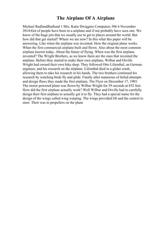 The Airplane Of A Airplane
Michael RadlundRadlund 1 Mrs. Katie Dwiggins Computers 306 6 November
2014Alot of people have been in a airplane and if not probably have seen one. We
know of the huge jets that we usually use to get to places around the world. But
how did that get started? Where we are now? In this what this paper will be
answering. Like when the airplane was invented. How the original plane works.
When the first commercial airplane built and flown. Also about the most common
airplane known today. About the future of flying. When was the first airplane
invented? The Wright Brothers, as we know them are the ones that invented the
airplane. Before they started to make their own airplane, Wilbur and Orville
Wright had owned their own bike shop. They followed Otto Lilienthal, an German
engineer, and his research on the airplane. Lilienthal died in a glider crash,
allowing them to take his research in his hands. The two brothers continued his
research by watching birds fly and glide. Finally after numerous of failed attempts
and design flaws they made the first airplane, The Flyer on December 17, 1903.
The motor powered plane was flown by Wilbur Wright for 59 seconds at 852 feet.
How did the first airplane actually work? Well Wilbur and Orville had to carefully
design their first airplane to actually get it to fly. They had a special name for the
design of the wings called wing warping. The wings provided lift and the control to
steer. Their was to propellers on the plane
 