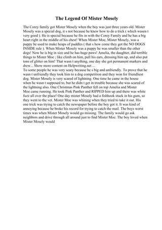 The Legend Of Mister Mosely
The Corey family got Mister Mosely when the boy was just three years old. Mister
Mosely was a special dog, it s not because he knew how to do a trick ( which wasen t
very good ). He is special because he fits in with the Corey Family and he has a big
heart right in the middle of his chest! When Mister Moe, Mister Mosely, was a
puppy he used to make heaps of puddles ( that s how come they got the NO DOGS
INSIDE rule ). When Mister Mosely was a puppy he was smaller than the other
dogs! Now he is big in size and he has huge paws! Amelia, the daughter, did terrible
things to Mister Moe ; like climb on him, pull his ears, dressing him up, and also put
tons of glitter on him! That wasn t anything, one day she got permanent markers and
drew... Show more content on Helpwriting.net ...
To some people he was very scary because he s big and unfriendly. To prove that he
wasn t unfriendly they took him to a dog competition and they won for friendliest
dog. Mister Mosely is very scared of lightning. One time he came in the house
when he wasn t supposed to, but he didn t get in trouble because she was scared of
the lightning also. One Christmas Pink Panther fell on top Amelia and Mister
Moe came running. He took Pink Panther and RIPPED him up and there was white
fuzz all over the place! One day mister Mosely had a fishhook stuck in his gum, so
they went to the vet. Mister Moe was whining when they tried to take it out. His
one trick was trying to catch the newspaper before the boy got it. It was kind of
annoying because he broke his record for trying to catch the mail. The boys worst
times was when Mister Mosely would go missing. The family would go ask
neighbors and drive through all around just to find Mister Moe. The boy loved when
Mister Mosely would
 