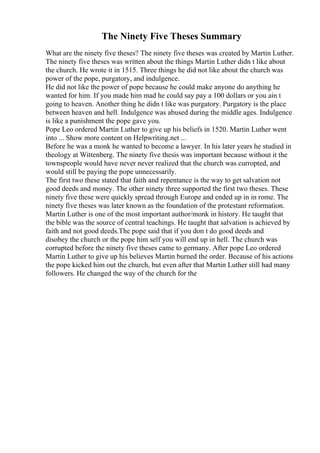 The Ninety Five Theses Summary
What are the ninety five theses? The ninety five theses was created by Martin Luther.
The ninety five theses was written about the things Martin Luther didn t like about
the church. He wrote it in 1515. Three things he did not like about the church was
power of the pope, purgatory, and indulgence.
He did not like the power of pope because he could make anyone do anything he
wanted for him. If you made him mad he could say pay a 100 dollars or you ain t
going to heaven. Another thing he didn t like was purgatory. Purgatory is the place
between heaven and hell. Indulgence was abused during the middle ages. Indulgence
is like a punishment the pope gave you.
Pope Leo ordered Martin Luther to give up his beliefs in 1520. Martin Luther went
into ... Show more content on Helpwriting.net ...
Before he was a monk he wanted to become a lawyer. In his later years he studied in
theology at Wittenberg. The ninety five thesis was important because without it the
townspeople would have never never realized that the church was curropted, and
would still be paying the pope unnecessarily.
The first two these stated that faith and repentance is the way to get salvation not
good deeds and money. The other ninety three supported the first two theses. These
ninety five these were quickly spread through Europe and ended up in in rome. The
ninety five theses was later known as the foundation of the protestant reformation.
Martin Luther is one of the most important author/monk in history. He taught that
the bible was the source of central teachings. He taught that salvation is achieved by
faith and not good deeds.The pope said that if you don t do good deeds and
disobey the church or the pope him self you will end up in hell. The church was
corrupted before the ninety five theses came to germany. After pope Leo ordered
Martin Luther to give up his believes Martin burned the order. Because of his actions
the pope kicked him out the church, but even after that Martin Luther still had many
followers. He changed the way of the church for the
 