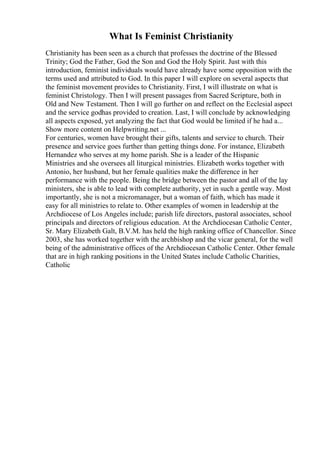 What Is Feminist Christianity
Christianity has been seen as a church that professes the doctrine of the Blessed
Trinity; God the Father, God the Son and God the Holy Spirit. Just with this
introduction, feminist individuals would have already have some opposition with the
terms used and attributed to God. In this paper I will explore on several aspects that
the feminist movement provides to Christianity. First, I will illustrate on what is
feminist Christology. Then I will present passages from Sacred Scripture, both in
Old and New Testament. Then I will go further on and reflect on the Ecclesial aspect
and the service godhas provided to creation. Last, I will conclude by acknowledging
all aspects exposed, yet analyzing the fact that God would be limited if he had a...
Show more content on Helpwriting.net ...
For centuries, women have brought their gifts, talents and service to church. Their
presence and service goes further than getting things done. For instance, Elizabeth
Hernandez who serves at my home parish. She is a leader of the Hispanic
Ministries and she oversees all liturgical ministries. Elizabeth works together with
Antonio, her husband, but her female qualities make the difference in her
performance with the people. Being the bridge between the pastor and all of the lay
ministers, she is able to lead with complete authority, yet in such a gentle way. Most
importantly, she is not a micromanager, but a woman of faith, which has made it
easy for all ministries to relate to. Other examples of women in leadership at the
Archdiocese of Los Angeles include; parish life directors, pastoral associates, school
principals and directors of religious education. At the Archdiocesan Catholic Center,
Sr. Mary Elizabeth Galt, B.V.M. has held the high ranking office of Chancellor. Since
2003, she has worked together with the archbishop and the vicar general, for the well
being of the administrative offices of the Archdiocesan Catholic Center. Other female
that are in high ranking positions in the United States include Catholic Charities,
Catholic
 