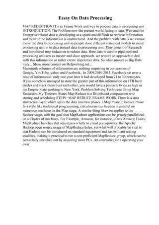 Essay On Data Processing
MAP REDUCTION IT s an Frame Work and way to process data in processing unit
INTRODUCTION: The Problem now the present world facing is data. Web and the
Enterprise related data is developing at a speed and difficult to retrieve information
and most of the information is unstructured. And the problem with data is we cannot
move the data to processing unit so people done different statistical models to move
processing unit in to data instead data to processing unit. They done lt of Research
and introduced map reduction to reduce data. Here data is used in pipelined and
processing unit acts as master and slave approach. we require an approach to deal
with this information or rather create imperative data. So what amount is Big Data
truly... Show more content on Helpwriting.net ...
Mammoth volumes of information are nothing surprising in our seasons of
Google, YouTube, yahoo and Facebook,. In 2009,2010.2011, Facebook sat over a
heap of information; only one year later it had developed from 21 to 30 petabytes.
If you somehow managed to store the greater part of this information on 1TB hard
circles and stack them over each other, you would have a pinnacle twice as high as
the Empire State working in New York. Problem Solving Technique Using Map
Reduction My Theorem States Map Reduce is a Distributed computation with
storing and scheduling STEP1: MAP REDUCE FRAME WORK There is a data
abstraction layer which splits the data into two phases 1.Map Phase 2.Reduce Phase
In a style like traditional programming, calculations can happen in parallel on
numerous machines in the Map stage. A similar thing likewise applies to the
Reduce stage, with the goal that MapReduce applications can be greatly parallelized
on a Cluster of machines. For Example, Amazon, for instance, offers Amazon Elastic
MapReduce bunches that adjust powerfully to client prerequisites. the Apache
Hadoop open source usage of MapReduce helps, yet what will probably be vital is
that Hadoop can be introduced on standard equipment and has brilliant scaling
qualities, making it practical to run a cost proficient MapReduce group, which can be
powerfully stretched out by acquiring more PCs. An alternative isn t operating your
own
 