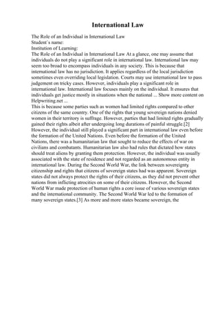 International Law
The Role of an Individual in International Law
Student`s name:
Institution of Learning:
The Role of an Individual in International Law At a glance, one may assume that
individuals do not play a significant role in international law. International law may
seem too broad to encompass individuals in any society. This is because that
international law has no jurisdiction. It applies regardless of the local jurisdiction
sometimes even overriding local legislation. Courts may use international law to pass
judgement on tricky cases. However, individuals play a significant role in
international law. International law focuses mainly on the individual. It ensures that
individuals get justice mostly in situations when the national ... Show more content on
Helpwriting.net ...
This is because some parties such as women had limited rights compared to other
citizens of the same country. One of the rights that young sovereign nations denied
women in their territory is suffrage. However, parties that had limited rights gradually
gained their rights albeit after undergoing long durations of painful struggle.[2]
However, the individual still played a significant part in international law even before
the formation of the United Nations. Even before the formation of the United
Nations, there was a humanitarian law that sought to reduce the effects of war on
civilians and combatants. Humanitarian law also had rules that dictated how states
should treat aliens by granting them protection. However, the individual was usually
associated with the state of residence and not regarded as an autonomous entity in
international law. During the Second World War, the link between sovereignty
,
citizenship and rights that citizens of sovereign states had was apparent. Sovereign
states did not always protect the rights of their citizens, as they did not prevent other
nations from inflicting atrocities on some of their citizens. However, the Second
World War made protection of human rights a core issue of various sovereign states
and the international community. The Second World War led to the formation of
many sovereign states.[3] As more and more states became sovereign, the
 