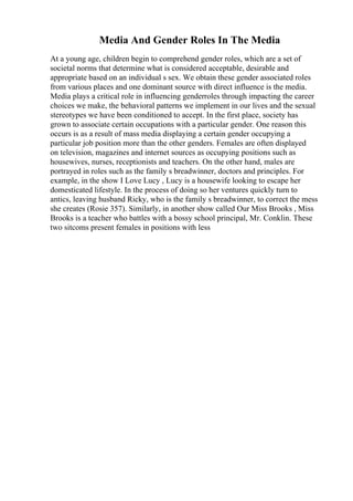 Media And Gender Roles In The Media
At a young age, children begin to comprehend gender roles, which are a set of
societal norms that determine what is considered acceptable, desirable and
appropriate based on an individual s sex. We obtain these gender associated roles
from various places and one dominant source with direct influence is the media.
Media plays a critical role in influencing genderroles through impacting the career
choices we make, the behavioral patterns we implement in our lives and the sexual
stereotypes we have been conditioned to accept. In the first place, society has
grown to associate certain occupations with a particular gender. One reason this
occurs is as a result of mass media displaying a certain gender occupying a
particular job position more than the other genders. Females are often displayed
on television, magazines and internet sources as occupying positions such as
housewives, nurses, receptionists and teachers. On the other hand, males are
portrayed in roles such as the family s breadwinner, doctors and principles. For
example, in the show I Love Lucy , Lucy is a housewife looking to escape her
domesticated lifestyle. In the process of doing so her ventures quickly turn to
antics, leaving husband Ricky, who is the family s breadwinner, to correct the mess
she creates (Rosie 357). Similarly, in another show called Our Miss Brooks , Miss
Brooks is a teacher who battles with a bossy school principal, Mr. Conklin. These
two sitcoms present females in positions with less
 
