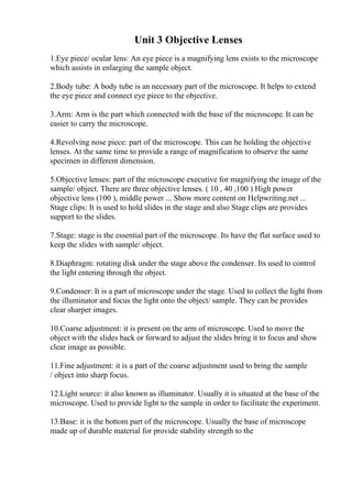 Unit 3 Objective Lenses
1.Eye piece/ ocular lens: An eye piece is a magnifying lens exists to the microscope
which assists in enlarging the sample object.
2.Body tube: A body tube is an necessary part of the microscope. It helps to extend
the eye piece and connect eye piece to the objective.
3.Arm: Arm is the part which connected with the base of the microscope. It can be
easier to carry the microscope.
4.Revolving nose piece: part of the microscope. This can be holding the objective
lenses. At the same time to provide a range of magnification to observe the same
specimen in different dimension.
5.Objective lenses: part of the microscope executive for magnifying the image of the
sample/ object. There are three objective lenses. ( 10 , 40 ,100 ) High power
objective lens (100 ), middle power ... Show more content on Helpwriting.net ...
Stage clips: It is used to hold slides in the stage and also Stage clips are provides
support to the slides.
7.Stage: stage is the essential part of the microscope. Its have the flat surface used to
keep the slides with sample/ object.
8.Diaphragm: rotating disk under the stage above the condenser. Its used to control
the light entering through the object.
9.Condenser: It is a part of microscope under the stage. Used to collect the light from
the illuminator and focus the light onto the object/ sample. They can be provides
clear sharper images.
10.Coarse adjustment: it is present on the arm of microscope. Used to move the
object with the slides back or forward to adjust the slides bring it to focus and show
clear image as possible.
11.Fine adjustment: it is a part of the coarse adjustment used to bring the sample
/ object into sharp focus.
12.Light source: it also known as illuminator. Usually it is situated at the base of the
microscope. Used to provide light to the sample in order to facilitate the experiment.
13.Base: it is the bottom part of the microscope. Usually the base of microscope
made up of durable material for provide stability strength to the
 