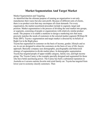 Market Segmentation And Target Market
Market Segmentation and Targeting
As identified that the ultimate purpose of running an organisation is not only
manufacture their wares but also earn profit. Because of different sorts of clients,
there is no product exist that may encompass all client demands. For every
organisation, the market assortment procedure include to segment, target and
position. Market segmentation is the process of dividing the total market into groups,
or segments, consisting of people or organizations with relatively similar product
needs. The purpose is to enable a marketer to design a marketing mix that more
precisely matches the needs of customers in the selected market segment (William M
Pride 2007). Toyota s segmentation and target market is directed by its beliefs of
Right Car in the Right place
Toyota has segmented its customer on the basis of income, gender, lifestyle and so
on, its car are designed to attract the customers on the basis of way of life, buyers
approach. Basically company uses demographic, psychographic and behavioral
strategy of segmentation to divide market place. In demographic segmentation
Toyota has targeted people of upper middle category, family size, and high income
group. The Toyota Camry is the example specially designed and segmented for those
who have better purchasing power. The Camry has built a substantial reputation in
Australia as it secures nations favorite mid sized family car. Toyota has targeted from
lower year to economy classify customers. Then
 