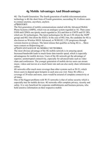 4g Mobile Advantages And Disadvantages
4G: The Fourth Generation: The fourth generation of mobile telecommunication
technology is 4G the short form of Fourth generation, succeeding 3G. It allows users
to connect anytime, anywhere, anyhow.
пЃ¶HISTORY:
The first generation of mobile communications started with the Advanced Mobile
Phone Systems (AMPS), which was an analogue system regarded as 1G. Then came
GSM and CDMA one (pretty much regarded as 2G) and then to UMTS and EV DO,
which are 3G technologies. The latest technologies for 4G are LTE (from the 3GPP
group) and 802.16m (from the IEEE). In the case of 802.16m, the candidate for 4G is
also known as Wireless MAN Advanced, or WiMAX2. LTE progresses through
versions known as releases. The latest release that qualifies as being 4G is ... Show
more content on Helpwriting.net ...
пЃ¶ADVANTAGES OF 4G MOBILE NETWORKS:
The most obvious advantage of the 4G mobile network is its amazing speed.
Increased bandwidth leads to much faster data transfer speed, which is especially
advantageous for mobile devices. Users of the 4G network get the advantage of
superior, uninterrupted connectivity, especially for advanced tasks such as video
chats and conferences. The younger generation of mobile device users can stream
music, videos and movies at a much faster rate and can also easily share information
online.
4G networks offer much more coverage than other systems such as Wi Fi, which
forces users to depend upon hotspots in each area you visit. Since 4G offers a
coverage of 30 miles and more, users would be assured of complete connectivity at
all times.
One of the biggest problems with Wi Fi networks is that of online security which is
especially true for mobile devices. 4G networks offer complete privacy, security and
safety. It is very beneficial for corporate establishments and business persons, who
hold sensitive information on their respective mobile
 