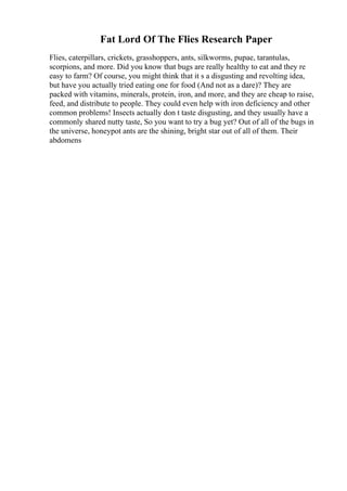 Fat Lord Of The Flies Research Paper
Flies, caterpillars, crickets, grasshoppers, ants, silkworms, pupae, tarantulas,
scorpions, and more. Did you know that bugs are really healthy to eat and they re
easy to farm? Of course, you might think that it s a disgusting and revolting idea,
but have you actually tried eating one for food (And not as a dare)? They are
packed with vitamins, minerals, protein, iron, and more, and they are cheap to raise,
feed, and distribute to people. They could even help with iron deficiency and other
common problems! Insects actually don t taste disgusting, and they usually have a
commonly shared nutty taste, So you want to try a bug yet? Out of all of the bugs in
the universe, honeypot ants are the shining, bright star out of all of them. Their
abdomens
 