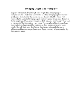 Bringing Dog In The Workplace
Dogs are cute animals. Even though some people think bringing dogs to
workplaces is not a problem at all, I think it is. I think bringing dog to workplace
could cause distraction for the employees, and disrespectifull for others. First
reason why Im against of bringing dogs to work is because It may cause distraction
for the employees. Dogs are always active,which is mean a lot of energy. They want
to play most of the time, and go everywhere. For example,walking between leggs,
jumbing infront of people and laying down on disks is unconfortable for some
people. Not only that, some dogs bark at the slightest noise, and other chew,
whine,nip,and jump on people. Its not good for the company to have situation like
that. Another reason
 