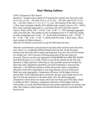 Data Mining Soltions
CS412 Assignment 2 Ref Answer
Question 1: Assume a base cuboid of 10 dimensions contains only three base cells:
(1) (a1, b2, c3, d4; ..., d9, d10), (2) (a1, c2, b3, d4, ..., d9, d10), and (3) (b1, c2, b3,
d4, ..., d9, d10), where a_i != b_i, b_i != c_i, etc. The measure of the cube is count.
1, How many nonempty cuboids will a full data cube contain? Answer: 210 = 1024 2,
How many nonempty aggregate (i.e., non base) cells will a full cube contain?
Answer: There will be 3 в€
— 210 в€’ 6 в€
— 27 в€’ 3 = 2301 nonempty aggregate
cells in the full cube. The number of cells overlapping twice is 27 while the number
of cells overlapping once is 4 в€
— 27 . So the final calculation is 3 в€
— 210 в€’ 2
в€
— 27 в€’ 1 в€
— 4 в€
— 27 в€’ 3, which yields the result. 3, How many... Show
more content on Helpwriting.net ...
After the first branch is processed, we get the following four trees:
Then the second branch is processed (traverse back after reach the leaf node of the
tree). Since it s a completely different branch from the first, all the four trees
formed in the first step will be output and destroyed. Four new trees will be formed
in a similar way. This is traverse will keep going until all the tree nodes are
traversed. Then we use the same approach to build BD/BD from BDC/BD, BA/BA
from BAC/B and so on, so forth. Finally we get all the cuboids for the full cube.
Question 3: (Open questions, following are some possible answers) Consider the
three data cube computation algorithms exercised in Question 2, discussed the
following: 1, For different skewness of data, discuss the relative computation
efficiency of the above algorithms in very large datasets; Answer (from luu1):
Multi way array aggregation: Computation efficiency will be higher with less
skewed data. If the underlying data is extremely skewed, some chunks may be too
big to fit into the memory (i.e. the dense data). Also, the shared aggregate
computation will be done over empty cells in the non dense part of the data, which
is inefficient. BUC: Similarly, computation efficiency will be higher with less
skewed data, as evenly distributed data provides greater opportunity for pruning. Star
cube: Star cubing is robust against skewed data because star tree is generated only
based on the
 