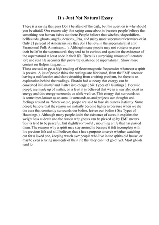 It s Just Not Natural Essay
There is a saying that goes Don t be afraid of the dark, but the question is why should
you be afraid? One reason why this saying came about is because people believe that
something non human exists out there. People believe that witches, shapeshifters,
hellhounds, ghosts, angels, demons, jinns, and many more supernaturalcreatures exist.
Only 21 percent of Americans say they don t believe in the supernatural at all (
Paranormal Poll: Americans... ). Although many people may not voice or express
their belief in the supernatural; they tend to be curious and question the existence of
the supernatural at least once in their life. There is a surprising amount of literature,
lore and real life accounts that prove the existence of supernatural... Show more
content on Helpwriting.net ...
These are said to get a high reading of electromagnetic frequencies whenever a spirit
is present. A lot of people think the readings are fabricated, from the EMF detector
having a malfunction and short circuiting from a wiring problem, but there is an
explanation behind the readings. Einstein had a theory that energy can be
converted into matter and matter into energy ( Six Types of Hauntings ). Because
people are made up of matter, on a level it is believed that we in a way also exist as
energy and this energy surrounds us while we live. This energy that surrounds us
is sometimes known as an aura. It surrounds us and projects our thoughts and
feelings around us. When we die, people are said to lose six ounces instantly. Some
people believe that the reason we instantly become lighter is because when we die
the aura that constantly surrounds our bodies, leaves our bodies ( Six Types of
Hauntings ). Although many people doubt the existence of auras, it explains the
weight loss at death and the reason why ghosts can be picked up by EMF meters.
Spirits tend to be peaceful, but slightly sorrowful , mourning a life that has passed
them. The reasons why a spirit may stay around is because it felt incomplete with
it s previous life and still believes that it has a purpose to serve whether watching
out for a loved one, keeping watch over people who live in the spirits old house, or
maybe even reliving moments of their life that they can t let go of yet. Most ghosts
tend to
 