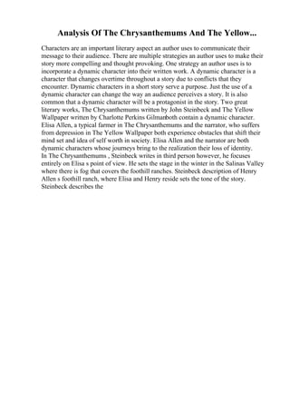 Analysis Of The Chrysanthemums And The Yellow...
Characters are an important literary aspect an author uses to communicate their
message to their audience. There are multiple strategies an author uses to make their
story more compelling and thought provoking. One strategy an author uses is to
incorporate a dynamic character into their written work. A dynamic character is a
character that changes overtime throughout a story due to conflicts that they
encounter. Dynamic characters in a short story serve a purpose. Just the use of a
dynamic character can change the way an audience perceives a story. It is also
common that a dynamic character will be a protagonist in the story. Two great
literary works, The Chrysanthemums written by John Steinbeck and The Yellow
Wallpaper written by Charlotte Perkins Gilmanboth contain a dynamic character.
Elisa Allen, a typical farmer in The Chrysanthemums and the narrator, who suffers
from depression in The Yellow Wallpaper both experience obstacles that shift their
mind set and idea of self worth in society. Elisa Allen and the narrator are both
dynamic characters whose journeys bring to the realization their loss of identity.
In The Chrysanthemums , Steinbeck writes in third person however, he focuses
entirely on Elisa s point of view. He sets the stage in the winter in the Salinas Valley
where there is fog that covers the foothill ranches. Steinbeck description of Henry
Allen s foothill ranch, where Elisa and Henry reside sets the tone of the story.
Steinbeck describes the
 