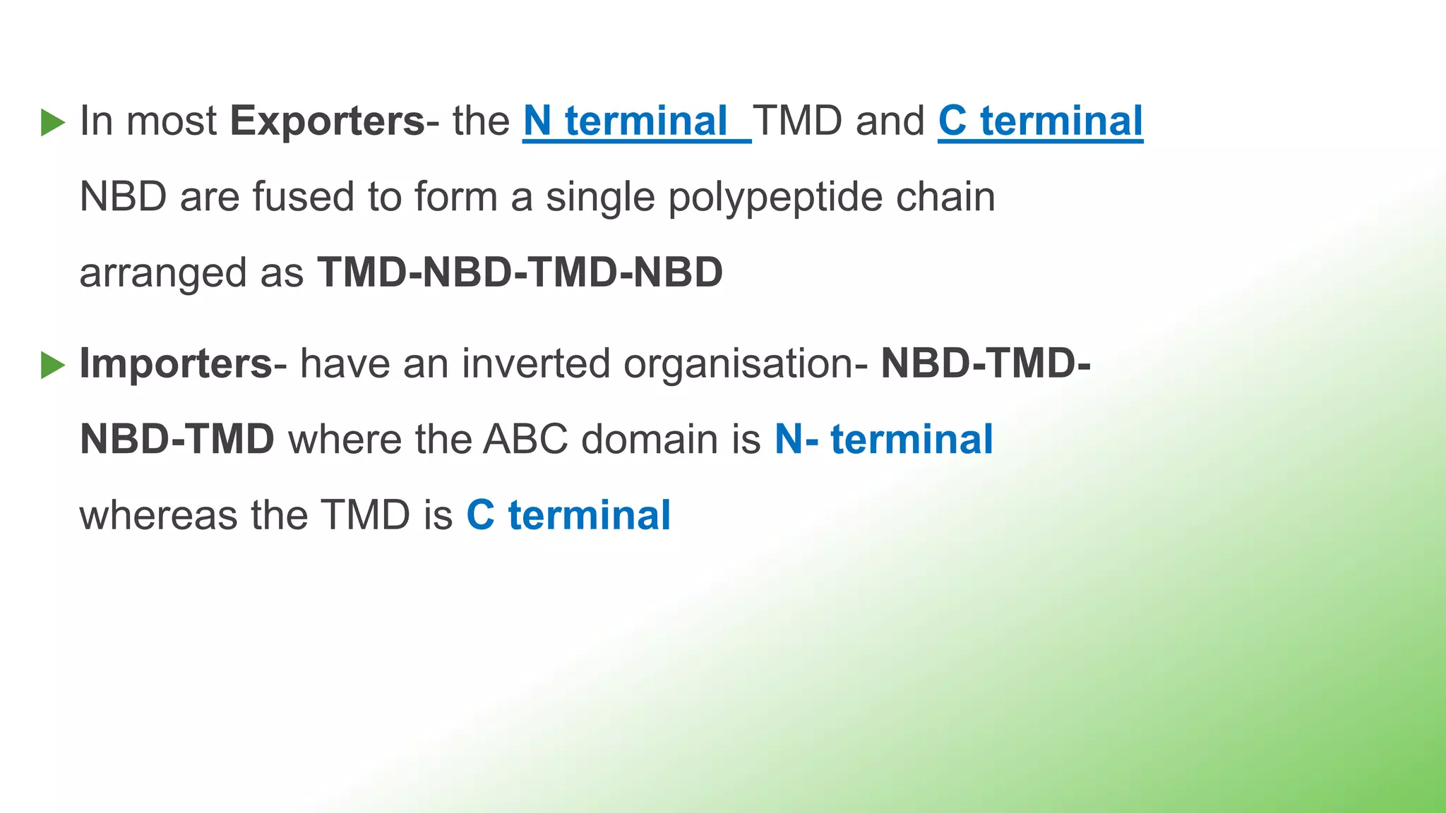  In most Exporters- the N terminal TMD and C terminal
NBD are fused to form a single polypeptide chain
arranged as TMD-NBD-TMD-NBD
 Importers- have an inverted organisation- NBD-TMD-
NBD-TMD where the ABC domain is N- terminal
whereas the TMD is C terminal
 