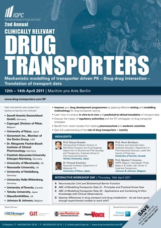 © Mike Kiev - Fotolia.com
  2nd annual




  drug
  CliniCally relevant




  transporters
  Mechanistic modelling of transporter driven PK – Drug-drug interaction –
  Translation of transport data
  12th – 14th April 2011 | Maritim pro Arte Berlin

  www.drug-transporters.com/SP

  Hear international case studies from           • Improve your drug development programmes by applying effective testing and modelling
  leading companies and institutes:                methodology for drug transporter activity

  • Sanofi-Aventis Deutschland                   • Learn how to conduct in vitro-to-in vivo and preclinical-to-clinical translation of transport data
    GmbH, Germany                                • Discuss the impact of regulatory authorities and the ITC whitepaper on drug transporter
                                                   strategies
  • Capsugel, Division of Pfizer,
    Belgium
                                                 • Benefit from recent studies from leading pharmaceutical and academic scientists
                                                 • Gain full understanding of the role of drug transporters in toxicity
  • University of Tokyo, Japan
  • Genentech Inc., Member of                       HIGHlIGHTS
    the Roche Group, USA
                                                            Ph.D. Tetsuya Terasaki,                             Ph.D. Reina Bendayan,
  • Dr. Margarete Fischer-Bosch                             Distinguished Professor Division of                 Professor and Associate Dean,
    Institute of Clinical                                   Membrane Transport and Drug Targeting               Graduate Education, Department of
    Pharmacology, Germany                                   Department of Biochemical Pharmacology              Pharmaceutical Sciences, Leslie Dan
                                                            and Therapeutics, Graduate School of                Faculty of Pharmacy,
  • Friedrich-Alexander-University                          Pharmaceutical Sciences,                            University of Toronto, Canada
    Erlangen-Nürnberg, Germany                              Tohoku University, Japan
                                                                                                                Ph.D. Maarten T. Huisman,
  • University of Manchester, UK                            Dr. Hiroyuki Kusuhara,                              DMPK Belgium, Teamleader PK-lab
                                                            Associate Professor Department of                   Belgium & Leader J&J Center of
  • Newcastle University, UK                                Molecular PK,                                       Expertise Transporters,
  • University of Heidelberg,                               University of Tokyo, Japan                          Johnson & Johnson, Belgium

    Germany
                                                    INTERACTIvE WoRKSHoP DAy | Thursday, 14th April 2011
  • University Halle-Wittenberg,
    Germany                                         A Neurovascular Unit and Biochemical Barrier Function
  • University of Toronto, Canada                   B ABC of Modelling Transporter Data (I) - Principles and Practical Know How
  • Tohoku University, Japan                        C ABC of Modelling Transporter Data (II) - Applications and Combining In Vitro
                                                      Knowledge with Clinical Observations
  • GlaxoSmithKline, UK
                                                    D Species differences in drug transport and drug metabolism - do we have good
  • Johnson & Johnson, Belgium                        enough experimental models to work with?

  Media Partners                                                                                              Researched and developed by
                                                                                                                                                     ry oo ur
                                                                                                                                                         11 y
                                                                                                                                        e
                                                                                                                                                       20 k b
                                                                                                                                                   ua b o
                                                                                                                                                 br ou th
                                                                                                                                       V

                                                                                                                                                           !
                                                                                                                                               Fe f y wi
                                                                                                                                     SA
                                                                                                                                             th s i 0,-
                                                                                                                                           18 rd 29
                                                                                                                                       th rly to €
                                                                                                                                         e Bi
                                                                                                                                         Ea up




To Register | T +49 (0)30 20 91 33 33 | F +49 (0)30 20 91 32 10 | E brijesh.patel@iqpc.de | www.drug-transporters.com/SP
 