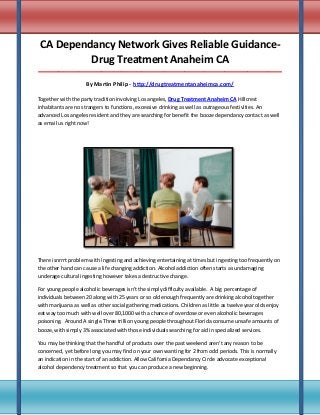CA Dependancy Network Gives Reliable GuidanceDrug Treatment Anaheim CA
_____________________________________________________________________________________

By Martin Philip - http://drugtreatmentanaheimca.com/
Together with the party tradition involving Los angeles, Drug Treatment Anaheim CA Hillcrest
inhabitants are no strangers to functions, excessive drinking as well as outrageous festivities. An
advanced Los angeles resident and they are searching for benefit the booze dependancy contact as well
as email us right now!

There isnrrrt problem with ingesting and achieving entertaining at times but ingesting too frequently on
the other hand can cause a life changing addiction. Alcohol addiction often starts as undamaging
underage cultural ingesting however takes a destructive change.
For young people alcoholic beverages isn't the simply difficulty available. A big percentage of
individuals between 20 along with 25 years or so old enough frequently are drinking alcohol together
with marijuana as well as other social gathering medications. Children as little as twelve year olds enjoy
eat way too much with well over 80,1000 with a chance of overdose or even alcoholic beverages
poisoning. Around A single.Three trillion young people throughout Florida consume unsafe amounts of
booze, with simply 3% associated with those individuals searching for aid in specialized services.
You may be thinking that the handful of products over the past weekend aren't any reason to be
concerned, yet before long you may find on your own wanting for 2 from odd periods. This is normally
an indication in the start of an addiction. Allow California Dependancy Circle advocate exceptional
alcohol dependency treatment so that you can produce a new beginning.

 