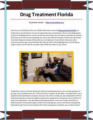 Drug Treatment Florida
_____________________________________________________________________________________

                            By Johnnie Huston - http://recoveryfirst.org



Any time you are looking for the most reliable information concerning drug treatment florida you
really have to pay attention to the various supporting issues surrounding it. We are not faulting people
for lack of knowledge about it, and we do see that some things may not make an immediate connection.
We know you are smart, and most people are, and as you push the envelope a little bit you will suspect
important things are just beyond the article you are reading, etc. So just do not allow your self to
assume too much or get too comfortable with what you know. The knowledge base on the following
subject matter is one thing that can really make a difference with it in your affairs.




People don't set out to become depressed. However, beating depression is not as simple wanting it to
go away. Like everything else in life, a little hard work is required. To get better, you might have to see a
qualified medical professional. However, the tips in this article can help you start coping better with this
condition.Depression can become addictive because the people who care about you try to comfort you
when you're depressed. If you get addicted to getting sympathy, it puts your family and friends in a
difficult position. If they keep trying to comfort and encourage you, you're more likely to keep getting
depressed to get that love and sympathy. But if they stop giving you sympathy, you may feel unloved
 
