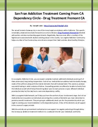 San Fran Addiction Treatment Coming From CA
Dependency Circle - Drug Treatment Fremont CA
_____________________________________________________________________________________

By Joseph Luke - http://youtu.be/F4w6qP-sTJk
The actual Fantastic Gateway city is one of the many largely used places within California. This specific
remarkably urbanized area looks forward to an active ambiance, Drug Treatment Fremont CA detailed
with parties and also membership appointments. Regrettably, Bay area even offers a number of the
highest costs associated with alcohol and drug abuse in the country. Los angeles Addiction Community
helps a number of San francisco bay area citizens conquer their habit and also direct healthy lifestyles.

In Los angeles Addiction Circle, you can expect complete maintain addicted individuals assisting all of
them attain total, long lasting recuperation. Each of our medical doctors address both the bodily therapy
needs of the sufferers along with the mental elements that will motivate habit. This assists us produce
successful healing in which endures a lifetime. Counselling periods are offered to be able to family from
the individual as well which helps these bring about your recovery process so your affected individual
provides the help he/ the lady has to overcome dependancy swiftly.
With Los angeles Habit Network, we'll help you from the comfort of your involvement stage. Each of our
medical doctors may advice an individual concerning the a variety of elements you must remember to
period successful treatments. They are going to additionally teach you for the procedure by which you
ought to existing your recommendation to the dependent person. A few of the elements we all support
in the course of surgery include:
With the entirely set up treatment method service we support Los angeles patients go through detox,
the 1st step up addiction treatment method. It is a awkward time for your individuals and family

 