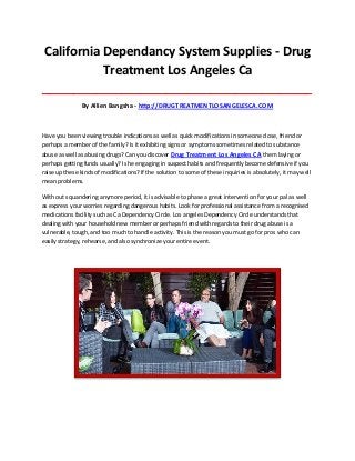 California Dependancy System Supplies - Drug
Treatment Los Angeles Ca
_____________________________________________________________________________________

By Allien Bangsha - http://DRUGTREATMENTLOSANGELESCA.COM

Have you been viewing trouble indications as well as quick modifications in someone close, friend or
perhaps a member of the family? Is it exhibiting signs or symptoms sometimes related to substance
abuse as well as abusing drugs? Can you discover Drug Treatment Los Angeles CA them laying or
perhaps getting funds usually? Is he engaging in suspect habits and frequently become defensive if you
raise up these kinds of modifications? If the solution to some of these inquiries is absolutely, it may well
mean problems.
With out squandering anymore period, it is advisable to phase a great intervention for your pal as well
as express your worries regarding dangerous habits. Look for professional assistance from a recognised
medications facility such as Ca Dependency Circle. Los angeles Dependency Circle understands that
dealing with your household new member or perhaps friend with regards to their drug abuse is a
vulnerable, tough, and too much to handle activity. This is the reason you must go for pros who can
easily strategy, rehearse, and also synchronize your entire event.

 