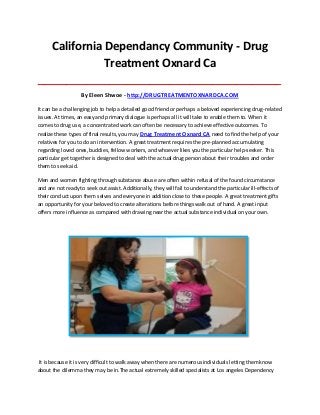 California Dependancy Community - Drug
Treatment Oxnard Ca
_____________________________________________________________________________________

By Eleen Shwoe - http://DRUGTREATMENTOXNARDCA.COM
It can be a challenging job to help a detailed good friend or perhaps a beloved experiencing drug-related
issues. At times, an easy and primary dialogue is perhaps all it will take to enable them to. When it
comes to drug use, a concentrated work can often be necessary to achieve effective outcomes. To
realize these types of final results, you may Drug Treatment Oxnard CA need to find the help of your
relatives for you to do an intervention. A great treatment requires the pre-planned accumulating
regarding loved ones, buddies, fellow workers, and whoever likes you the particular help-seeker. This
particular get together is designed to deal with the actual drug person about their troubles and order
them to seek aid.
Men and women fighting through substance abuse are often within refusal of the found circumstance
and are not ready to seek out assist. Additionally, they will fail to understand the particular ill-effects of
their conduct upon them selves and everyone in addition close to these people. A great treatment gifts
an opportunity for your beloved to create alterations before things walk out of hand. A great input
offers more influence as compared with drawing near the actual substance individual on your own.

It is because it is very difficult to walk away when there are numerous individuals letting them know
about the dilemma they may be in.The actual extremely skilled specialists at Los angeles Dependency

 