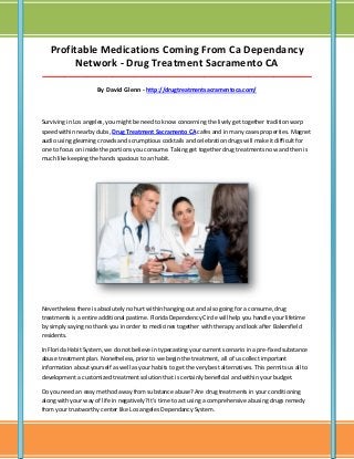 Profitable Medications Coming From Ca Dependancy
Network - Drug Treatment Sacramento CA
_____________________________________________________________________________________

By David Glenn - http://drugtreatmentsacramentoca.com/

Surviving in Los angeles, you might be need to know concerning the lively get together tradition warp
speed within nearby clubs, Drug Treatment Sacramento CA cafes and in many cases properties. Magnet
audio using gleaming crowds and scrumptious cocktails and celebration drugs will make it difficult for
one to focus on inside the portions you consume. Taking get together drug treatments now and then is
much like keeping the hands spacious to an habit.

Nevertheless there is absolutely no hurt within hanging out and also going for a consume, drug
treatments is a entire additional pastime. Florida Dependency Circle will help you handle your lifetime
by simply saying no thank you in order to medicines together with therapy and look after Bakersfield
residents.
In Florida Habit System, we do not believe in typecasting your current scenario in a pre-fixed substance
abuse treatment plan. Nonetheless, prior to we begin the treatment, all of us collect important
information about yourself as well as your habits to get the very best alternatives. This permits us all to
development a customized treatment solution that is certainly beneficial and within your budget.
Do you need an easy method away from substance abuse? Are drug treatments in your conditioning
along with your way of life in negatively? It's time to act using a comprehensive abusing drugs remedy
from your trustworthy center like Los angeles Dependancy System.

 